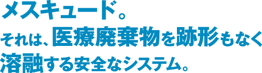 メスキュード。それは、医療廃棄物を跡形もなく溶融する安全なシステム。